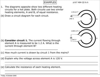 EXAMPLES                p167 ABA Q5 & 6

1. The diagrams opposite show two different heating
   circuits for a hot plate. Both circuits use two similar
   heating elements, A and B, of equal resistance.
(b) Draw a circuit diagram for each circuit.
                                                             240 V




                                                               240 V
(b) Consider circuit 1. The current flowing through
    element A is measured to be 1.2 A. What is the
    current through element B?
    _____________________________________
(c) How much current is drawn by circuit 1 from the mains?
    _________________________________________________________________
(d) Explain why the voltage across element A is 120 V.
    _________________________________________________________________
    _________________________________________________________________
(e) Calculate the resistance of each heating element.
    _________________________________________________________________
    _________________________________________________________________
Friday, 9 October 2009
 