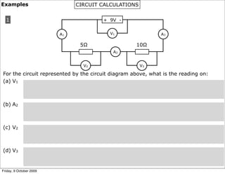 Examples                      CIRCUIT CALCULATIONS


  1                                    + 9V -


                         A1               V1                  A3

                               5Ω                   10Ω
                                           A2


                                V2                   V3

For the circuit represented by the circuit diagram above, what is the reading on:
(a) V1



(b) A2



(c) V2



(d) V3


Friday, 9 October 2009
 