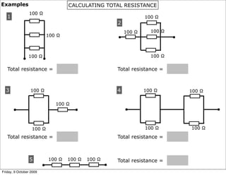 Examples                             CALCULATING TOTAL RESISTANCE
                 100 Ω
   1                                                                 100 Ω
                                                         2
                                                             100 Ω     100 Ω
                             100 Ω                       •                     •


                 100 Ω                                                 100 Ω
             •           •
   Total resistance =                                    Total resistance =



  3              100 Ω                                   4           100 Ω         100 Ω

                                100 Ω
       •                                •                    •                             •


                  100 Ω                                              100 Ω         100 Ω

   Total resistance =                                    Total resistance =



                 5           100 Ω   100 Ω   100 Ω       Total resistance =
                         •                           •
Friday, 9 October 2009
 
