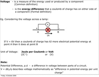 Voltage         - is a measure of the energy used or produced by a component
                  (Common definition)

                - is the energy difference that a coulomb of charge has on either side of
                  a component (Formal definition)


Eg. Considering the voltage across a lamp:

                                              V
                                    +                   -

                                     A                 B
                                             1A


    If V = 6V then a coulomb of charge has 6J more electrical potential energy at
    point A than it does at point B


Unit of Voltage:         Joule per Coulomb or Volt
                         (JC-1)            or (V)


Note:
Potential Difference, p.d - a difference in voltage between parts of a circuit.
V = ∆Ep/q describes voltage mathematically as “difference in potential energy per unit
                                                     charge”
Friday, 9 October 2009
 