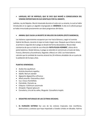  LADISLAO, REY DE NÁPOLES, QUE SE DICE QUE MURIÓ A CONSECUENCIA DEL
VENENO DEPOSITADO EN SUS GENITALES POR SU AMANTE.
Ladislao, rey de Nápoles. Murió intoxicado durante el coito con su amante, la cual se había
introducido en la vagina un algodón impregnado en ARSÉNICO. A ella no le afectó porque
se había inmunizado previamente con dosis progresivas del tóxico.
 ANIMAL QUE CAUSA LA MUERTE DE MILLOES EN EUROPA (PESTE BUBONICA).
Los italianos supervivientes escaparon por mar hacia Génova y, según el cronista
Gabriel de Mussis, durante el viaje no hubo ningún caso. Después que el barco atracó,
al primero o segundo día la plaga se desató de forma devastadora. Mussis dejó
constancia de que se trató de una infección RATA-PULGA-HOMBRE’, clásica de la
peste bubónica. Desde Génova, la plaga se extendió en semicírculo a través de Italia,
Francia, Alemania y Escandinavia, llegando a Moscú en 1352. Los historiadores
calculan que la cantidad de muertos alcanzó los 24 millones alrededor de un cuarto de
la población de Europa y Asia.
PLANTAS VENENOSAS:
 Acebo-Ilex aquifolium
 Acónito-Aconitum napellus
 Adelfa -Nerium olander
 Agapanto-Agapanthus africanus
 Alhelí amarillo- Cheiranthus cheiri
 Isus -Cissus rhombifolia
 Clemátide- Clematis sp.
 Cólquico -Colchicum autumnale
 Amapola -Papaver glaucum
 Convalaria, Lirio de los valles, Muguete -Convallaria majalis
 DESASTRES NATURALES DE LAS ÚLTIMAS DECADAS.
1. EL HURACÁN KATRINA fue uno de los ciclones tropicales más mortíferos,
destructivos y costosos que haya impactado a Estados Unidos en décadas. Katrina
 