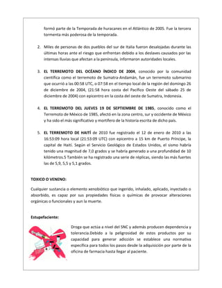 formó parte de la Temporada de huracanes en el Atlántico de 2005. Fue la tercera
tormenta más poderosa de la temporada.
2. Miles de personas de dos pueblos del sur de Italia fueron desalojadas durante las
últimas horas ante el riesgo que enfrentan debido a los deslaves causados por las
intensas lluvias que afectan a la península, informaron autoridades locales.
3. EL TERREMOTO DEL OCÉANO ÍNDICO DE 2004, conocido por la comunidad
científica como el terremoto de Sumatra-Andamán, fue un terremoto submarino
que ocurrió a las 00:58 UTC, o 07:58 en el tiempo local de la región del domingo 26
de diciembre de 2004, (21:58 hora costa del Pacífico Oeste del sábado 25 de
diciembre de 2004) con epicentro en la costa del oeste de Sumatra, Indonesia.
4. EL TERREMOTO DEL JUEVES 19 DE SEPTIEMBRE DE 1985, conocido como el
Terremoto de México de 1985, afectó en la zona centro, sur y occidente de México
y ha sido el más significativo y mortífero de la historia escrita de dicho país.
5. EL TERREMOTO DE HAITÍ de 2010 fue registrado el 12 de enero de 2010 a las
16:53:09 hora local (21:53:09 UTC) con epicentro a 15 km de Puerto Príncipe, la
capital de Haití. Según el Servicio Geológico de Estados Unidos, el sismo habría
tenido una magnitud de 7,0 grados y se habría generado a una profundidad de 10
kilómetros.5 También se ha registrado una serie de réplicas, siendo las más fuertes
las de 5,9, 5,5 y 5,1 grados.
TOXICO O VENENO:
Cualquier sustancia o elemento xenobiótico que ingerido, inhalado, aplicado, inyectado o
absorbido, es capaz por sus propiedades físicas o químicas de provocar alteraciones
orgánicas o funcionales y aun la muerte.
Estupefaciente:
Droga que actúa a nivel del SNC y además producen dependencia y
tolerancia.Debido a la peligrosidad de estos productos por su
capacidad para generar adicción se establece una normativa
específica para todos los pasos desde la adquisición por parte de la
oficina de farmacia hasta llegar al paciente.
 
