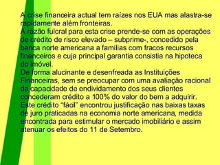 A crise financeira actual tem raízes nos EUA mas alastra-se rapidamente além fronteiras. A razão fulcral para esta crise prende-se com as operações de crédito de risco elevado – subprime-, concedido pela banca norte americana a famílias com fracos recursos financeiros e cuja principal garantia consistia na hipoteca do imóvel. De forma alucinante e desenfreada as Instituições Financeiras, sem se preocupar com uma avaliação racional da capacidade de endividamento dos seus clientes concederam crédito a 100% do valor do bem a adquirir. Este crédito “fácil” encontrou justificação nas baixas taxas de juro praticadas na economia norte americana, medida encontrada para estimular o mercado imobiliário e assim atenuar os efeitos do 11 de Setembro. 