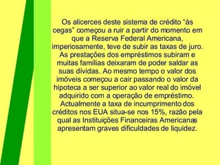 Os alicerces deste sistema de crédito “às cegas” começou a ruir a partir do momento em que a Reserva Federal Americana, imperiosamente, teve de subir as taxas de juro. As prestações dos empréstimos subiram e muitas famílias deixaram de poder saldar as suas dívidas. Ao mesmo tempo o valor dos imóveis começou a cair passando o valor da hipoteca a ser superior ao valor real do imóvel adquirido com a operação de empréstimo.  Actualmente a taxa de incumprimento dos créditos nos EUA situa-se nos 15%, razão pela qual as Instituições Financeiras Americanas apresentam graves dificuldades de liquidez. 