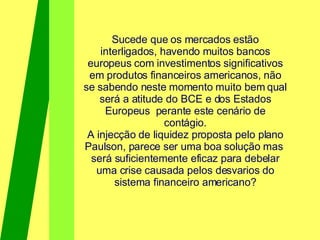 Sucede que os mercados estão interligados, havendo muitos bancos europeus com investimentos significativos em produtos financeiros americanos, não se sabendo neste momento muito bem qual será a atitude do BCE e dos Estados Europeus  perante este cenário de contágio. A injecção de liquidez proposta pelo plano Paulson, parece ser uma boa solução mas  será suficientemente eficaz para debelar uma crise causada pelos desvarios do sistema financeiro americano? 