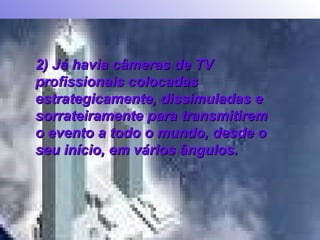 2) Já havia câmeras de TV profissionais colocadas estrategicamente, dissimuladas e sorrateiramente para transmitirem o evento a todo o mundo, desde o seu início, em vários ângulos.  