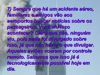 7) Sempre que há um acidente aéreo, familiares e amigos vão aos aeroportos buscar notícias sobre os passageiros. Você viu isso acontecer? Claro que não, ninguém viu, pois nada foi divulgado sobre isso, já que não havia o que divulgar. Aqueles aviões voaram por controle remoto. Sabemos que isso já é tecnologicamente possível hoje em dia.   