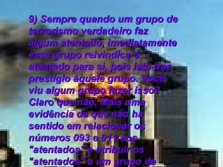 9) Sempre quando um grupo de terrorismo verdadeiro faz algum atentado, imediatamente esse grupo reivindica o atentado para si, pois isto traz prestígio àquele grupo. Você viu algum grupo fazer isso? Claro que não, Mais uma evidência de que não há sentido em relacionar os números 093 e 011 aos "atentados" e atribuir os "atentados" a um grupo de terrorismo não-oficial.   