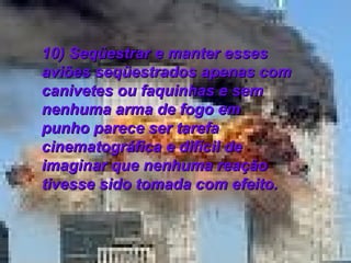 10) Seqüestrar e manter esses aviões seqüestrados apenas com canivetes ou faquinhas e sem nenhuma arma de fogo em punho parece ser tarefa cinematográfica e difícil de imaginar que nenhuma reação tivesse sido tomada com efeito.  