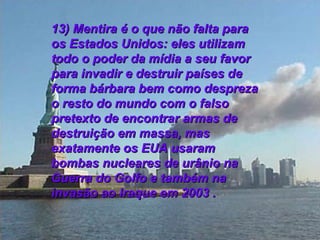 13) Mentira é o que não falta para os Estados Unidos: eles utilizam todo o poder da mídia a seu favor para invadir e destruir países de forma bárbara bem como despreza o resto do mundo com o falso pretexto de encontrar armas de destruição em massa, mas exatamente os EUA usaram bombas nucleares de urânio na Guerra do Golfo e também na invasão ao Iraque em 2003 . 