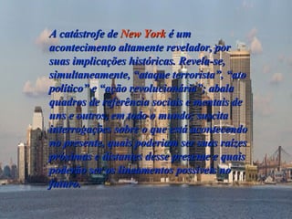 A catástrofe de  New York  é um acontecimento altamente revelador, por suas implicações históricas. Revela-se, simultaneamente, “ataque terrorista”, “ato político” e “ação revolucionária”; abala quadros de referência sociais e mentais de uns e outros, em todo o mundo; suscita interrogações sobre o que está acontecendo no presente, quais poderiam ser suas raízes próximas e distantes desse presente e quais poderão ser os lineamentos possíveis no futuro.   