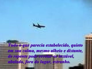 Tudo o que parecia estabelecido, quieto em sua calma, mesmo alheio e distante, de repente pode revelar-se instável, abalado, fora do lugar, estranho.  