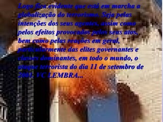 Logo fica evidente que está em marcha a globalização do terrorismo. Seja pelas intenções dos seus agentes, assim como pelos efeitos provocados pelos seus atos, bem como pelas reações em geral, particularmente das elites governantes e classes dominantes, em todo o mundo, o ataque terrorista do dia 11 de setembro de 2001 . VC LEMBRA... 