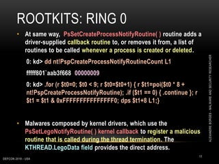 ROOTKITS: RING 0
DEFCON 2018 - USA
11
• At same way, PsSetCreateProcessNotifyRoutine( ) routine adds a
driver-supplied callback routine to, or removes it from, a list of
routines to be called whenever a process is created or deleted.
0: kd> dd nt!PspCreateProcessNotifyRoutineCount L1
fffff801`aab3f668 00000009
0: kd> .for (r $t0=0; $t0 < 9; r $t0=$t0+1) { r $t1=poi($t0 * 8 +
nt!PspCreateProcessNotifyRoutine); .if ($t1 == 0) { .continue }; r
$t1 = $t1 & 0xFFFFFFFFFFFFFFF0; dps $t1+8 L1;}
• Malwares composed by kernel drivers, which use the
PsSetLegoNotifyRoutine( ) kernel callback to register a malicious
routine that is called during the thread termination. The
KTHREAD.LegoData field provides the direct address.
ALEXANDREBORGES-MALWAREANDSECURITYRESEARCHER
 
