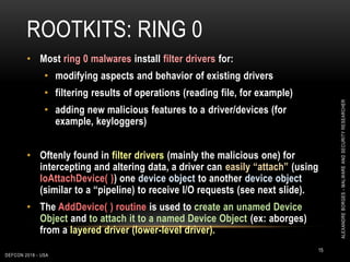 ROOTKITS: RING 0
DEFCON 2018 - USA
15
• Most ring 0 malwares install filter drivers for:
• modifying aspects and behavior of existing drivers
• filtering results of operations (reading file, for example)
• adding new malicious features to a driver/devices (for
example, keyloggers)
• Oftenly found in filter drivers (mainly the malicious one) for
intercepting and altering data, a driver can easily “attach” (using
IoAttachDevice( )) one device object to another device object
(similar to a “pipeline) to receive I/O requests (see next slide).
• The AddDevice( ) routine is used to create an unamed Device
Object and to attach it to a named Device Object (ex: aborges)
from a layered driver (lower-level driver).
ALEXANDREBORGES-MALWAREANDSECURITYRESEARCHER
 