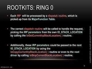 ROOTKITS: RING 0
DEFCON 2018 - USA
16
• Each IRP will be processed by a dispatch routine, which is
picked up from its MajorFunction Table.
• The correct dispatch routine will be called to handle the request,
picking the IRP parameters from the own IO_STACK_LOCATION
by calling the IoGetCurrentIrpStackLocation( ) routine.
• Additionally, these IRP parameters could be passed to the next
IO_STACK_LOCATION by using the
IoCopyCurrentIrpStackLocation( ) routine or even to the next
driver by calling IoSkipCurrentStackLocation( ) routine.
ALEXANDREBORGES-MALWAREANDSECURITYRESEARCHER
 