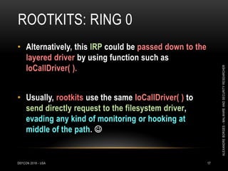 ROOTKITS: RING 0
DEFCON 2018 - USA 17
• Alternatively, this IRP could be passed down to the
layered driver by using function such as
IoCallDriver( ).
• Usually, rootkits use the same IoCallDriver( ) to
send directly request to the filesystem driver,
evading any kind of monitoring or hooking at
middle of the path. 
ALEXANDREBORGES-MALWAREANDSECURITYRESEARCHER
 
