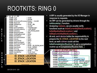 ROOTKITS: RING 0
DEFCON 2018 - USA 19
IO_STACK_LOCATION
IO_STACK_LOCATION
IO_STACK_LOCATION
..............
S
T
A
T
I
C
• A IRP is usually generated by the I/O Manager in
response to requests.
• An IRP can be generated by drivers through the
IoAllocateIrp( ) function.
• Analyzing malware, we are usually verify
functions such as IoGetCurrentIrpStackLocation(),
IoGetNextIrpStackLocation( ) and
IoSkipCurrentIrpStackLocation( ).
• At end, each device holds the responsability to
prepare the IO_STACK_LOCATION to the next
level, as well a driver could call the
IoSetCompletationRoutine( ) to set a completation
routine up at CompletationRoutine field.
D
Y
N
A
M
I
C
ALEXANDREBORGES-MALWAREANDSECURITYRESEARCHER
 