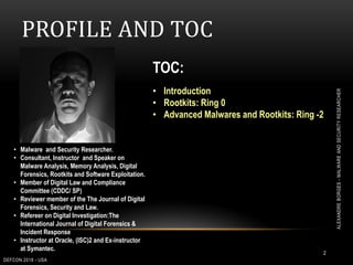 PROFILE AND TOC
TOC:
• Introduction
• Rootkits: Ring 0
• Advanced Malwares and Rootkits: Ring -2
• Malware and Security Researcher.
• Consultant, Instructor and Speaker on
Malware Analysis, Memory Analysis, Digital
Forensics, Rootkits and Software Exploitation.
• Member of Digital Law and Compliance
Committee (CDDC/ SP)
• Reviewer member of the The Journal of Digital
Forensics, Security and Law.
• Refereer on Digital Investigation:The
International Journal of Digital Forensics &
Incident Response
• Instructor at Oracle, (ISC)2 and Ex-instructor
at Symantec.
2
DEFCON 2018 - USA
ALEXANDREBORGES-MALWAREANDSECURITYRESEARCHER
 