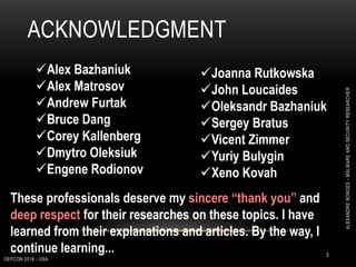 ACKNOWLEDGMENT
DEFCON 2018 - USA
3
Joanna Rutkowska
John Loucaides
Oleksandr Bazhaniuk
Sergey Bratus
Vicent Zimmer
Yuriy Bulygin
Xeno Kovah
Alex Bazhaniuk
Alex Matrosov
Andrew Furtak
Bruce Dang
Corey Kallenberg
Dmytro Oleksiuk
Engene Rodionov
These professionals deserve my sincere “thank you” and
deep respect for their researches on these topics. I have
learned from their explanations and articles. By the way, I
continue learning...
ALEXANDREBORGES-MALWAREANDSECURITYRESEARCHER
 