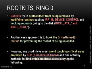 ROOTKITS: RING 0
DEFCON 2018 - USA
30
• Rootkits try to protect itself from being removed by
modifying routines such as IRP_MJ DEVICE_CONTROL and
hooking requests going to the disk (IOCTL_ATA_* and
IOCTL_SCSI_*).
• Another easy approach is to hook the DriverUnload( )
routine for preventing the rootkit of being unloaded.
• However, any used tricks must avoid touching critical areas
protected by KPP (Kernel Patch Guard) and one of tricky
methods for find which are those areas is trying the
following:
ALEXANDREBORGES-MALWAREANDSECURITYRESEARCHER
 