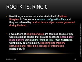 ROOTKITS: RING 0
DEFCON 2018 - USA 32
• Most time, malwares have allocated a kind of hidden
filesytem in free sectors to store configuration files and
they are referred by random device object names generated
during the boot.
• Few authors of ring 0 malwares are careless because they
write malicious drivers that provide access to shared user-
mode buffers using Neither method (METHOD_NEITHER),
without any data validation, exposing it to memory
corruption and, most time, leakage of information.
Ridiculous. 
ALEXANDREBORGES-MALWAREANDSECURITYRESEARCHER
 