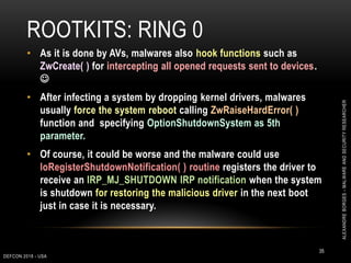 ROOTKITS: RING 0
DEFCON 2018 - USA
35
• As it is done by AVs, malwares also hook functions such as
ZwCreate( ) for intercepting all opened requests sent to devices.

• After infecting a system by dropping kernel drivers, malwares
usually force the system reboot calling ZwRaiseHardError( )
function and specifying OptionShutdownSystem as 5th
parameter.
• Of course, it could be worse and the malware could use
IoRegisterShutdownNotification( ) routine registers the driver to
receive an IRP_MJ_SHUTDOWN IRP notification when the system
is shutdown for restoring the malicious driver in the next boot
just in case it is necessary.
ALEXANDREBORGES-MALWAREANDSECURITYRESEARCHER
 