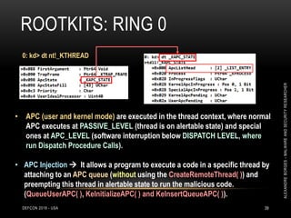 ROOTKITS: RING 0
DEFCON 2018 - USA 39
0: kd> dt nt!_KTHREAD
• APC (user and kernel mode) are executed in the thread context, where normal
APC executes at PASSIVE_LEVEL (thread is on alertable state) and special
ones at APC_LEVEL (software interruption below DISPATCH LEVEL, where
run Dispatch Procedure Calls).
• APC Injection  It allows a program to execute a code in a specific thread by
attaching to an APC queue (without using the CreateRemoteThread( )) and
preempting this thread in alertable state to run the malicious code.
(QueueUserAPC( ), KeInitializeAPC( ) and KeInsertQueueAPC( )).
ALEXANDREBORGES-MALWAREANDSECURITYRESEARCHER
 