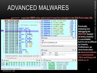 ADVANCED MALWARES
DEFCON 2018 - USA
43
Eventually,
analyzing and
debugging the
MBR/VBR (loaded
as binary module)
is unavoidable,
but it’s not so difficult
as it seems.
Furthermore, we
never know when
an advanced malware
or a ransomwares
(TDL4 and Petya) will
attack us. 
expected MBR entry point and it must be included in the IDA Pro’s load_file.
ALEXANDREBORGES-MALWAREANDSECURITYRESEARCHER
 