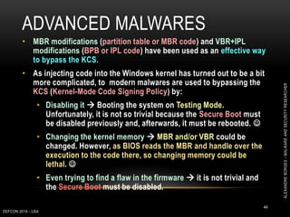 ADVANCED MALWARES
DEFCON 2018 - USA
44
• MBR modifications (partition table or MBR code) and VBR+IPL
modifications (BPB or IPL code) have been used as an effective way
to bypass the KCS.
• As injecting code into the Windows kernel has turned out to be a bit
more complicated, to modern malwares are used to bypassing the
KCS (Kernel-Mode Code Signing Policy) by:
• Disabling it  Booting the system on Testing Mode.
Unfortunately, it is not so trivial because the Secure Boot must
be disabled previously and, afterwards, it must be rebooted. 
• Changing the kernel memory  MBR and/or VBR could be
changed. However, as BIOS reads the MBR and handle over the
execution to the code there, so changing memory could be
lethal. 
• Even trying to find a flaw in the firmware  it is not trivial and
the Secure Boot must be disabled.
ALEXANDREBORGES-MALWAREANDSECURITYRESEARCHER
 