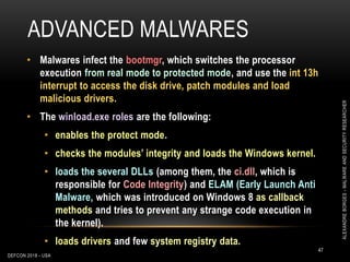 ADVANCED MALWARES
DEFCON 2018 - USA
47
• Malwares infect the bootmgr, which switches the processor
execution from real mode to protected mode, and use the int 13h
interrupt to access the disk drive, patch modules and load
malicious drivers.
• The winload.exe roles are the following:
• enables the protect mode.
• checks the modules’ integrity and loads the Windows kernel.
• loads the several DLLs (among them, the ci.dll, which is
responsible for Code Integrity) and ELAM (Early Launch Anti
Malware, which was introduced on Windows 8 as callback
methods and tries to prevent any strange code execution in
the kernel).
• loads drivers and few system registry data.
ALEXANDREBORGES-MALWAREANDSECURITYRESEARCHER
 