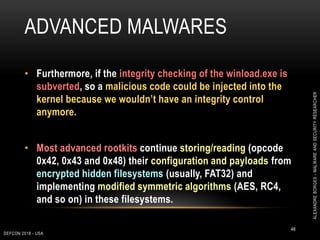 ADVANCED MALWARES
DEFCON 2018 - USA
48
• Furthermore, if the integrity checking of the winload.exe is
subverted, so a malicious code could be injected into the
kernel because we wouldn’t have an integrity control
anymore.
• Most advanced rootkits continue storing/reading (opcode
0x42, 0x43 and 0x48) their configuration and payloads from
encrypted hidden filesystems (usually, FAT32) and
implementing modified symmetric algorithms (AES, RC4,
and so on) in these filesystems.
ALEXANDREBORGES-MALWAREANDSECURITYRESEARCHER
 