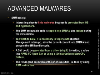 ADVANCED MALWARES
DEFCON 2018 - USA
49
• SMM basics:
• Interesting place to hide malwares because is protected from OS
and hypervisors.
• The SMM executable code is copied into SMRAM and locked during
the initialization.
• To switch to SMM, it is necessary to triger a SMI (System
Management Interrupt), save the current content into SMRAM and
execute the SMI handler code.
• A SMI could be generated from a driver (ring 0) by writing a value
into APMC I/O / port B2h or using a I/O instruction restart CPU
feature.
• The return (and execution of the prior execution) is done by using
RSM instruction.
ALEXANDREBORGES-MALWAREANDSECURITYRESEARCHER
 