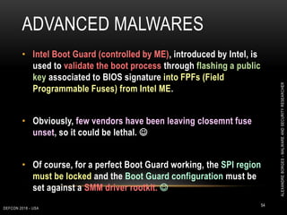 ADVANCED MALWARES
DEFCON 2018 - USA
54
• Intel Boot Guard (controlled by ME), introduced by Intel, is
used to validate the boot process through flashing a public
key associated to BIOS signature into FPFs (Field
Programmable Fuses) from Intel ME.
• Obviously, few vendors have been leaving closemnt fuse
unset, so it could be lethal. 
• Of course, for a perfect Boot Guard working, the SPI region
must be locked and the Boot Guard configuration must be
set against a SMM driver rootkit. 
ALEXANDREBORGES-MALWAREANDSECURITYRESEARCHER
 