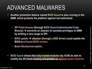 ADVANCED MALWARES
DEFCON 2018 - USA
56
 Another protection feature named BIOS Guard is also running in the
SMM, which protects the platform against not-authorized:
• SPI Flash Access (through BIOS Guard Authenticated Code
Module)  prevents an attacker to escalate privileges to SMM
by writting a new image to SPI.
• BIOS update  attacker (through a DXE driver) could update the
BIOS to a flawed BIOS version.
• Boot infection/corruption.
 BIOS Guard allows that only trusted modules (by ACM) be able to
modify the SPI flash memory and protect us against rookit implants.
ALEXANDREBORGES-MALWAREANDSECURITYRESEARCHER
 
