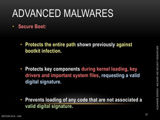 ADVANCED MALWARES
DEFCON 2018 - USA
57
• Secure Boot:
• Protects the entire path shown previously against
bootkit infection.
• Protects key components during kernel loading, key
drivers and important system files, requesting a valid
digital signature.
• Prevents loading of any code that are not associated a
valid digital signature.
ALEXANDREBORGES-MALWAREANDSECURITYRESEARCHER
 