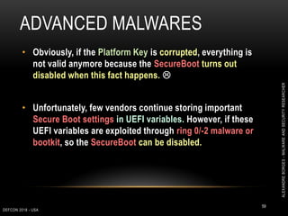 ADVANCED MALWARES
DEFCON 2018 - USA
59
• Obviously, if the Platform Key is corrupted, everything is
not valid anymore because the SecureBoot turns out
disabled when this fact happens. 
• Unfortunately, few vendors continue storing important
Secure Boot settings in UEFI variables. However, if these
UEFI variables are exploited through ring 0/-2 malware or
bootkit, so the SecureBoot can be disabled.
ALEXANDREBORGES-MALWAREANDSECURITYRESEARCHER
 