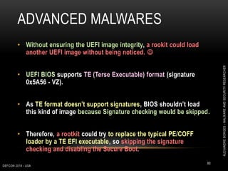 ADVANCED MALWARES
DEFCON 2018 - USA
60
• Without ensuring the UEFI image integrity, a rookit could load
another UEFI image without being noticed. 
• UEFI BIOS supports TE (Terse Executable) format (signature
0x5A56 - VZ).
• As TE format doesn’t support signatures, BIOS shouldn’t load
this kind of image because Signature checking would be skipped.
• Therefore, a rootkit could try to replace the typical PE/COFF
loader by a TE EFI executable, so skipping the signature
checking and disabling the Secure Boot.
ALEXANDREBORGES-MALWAREANDSECURITYRESEARCHER
 