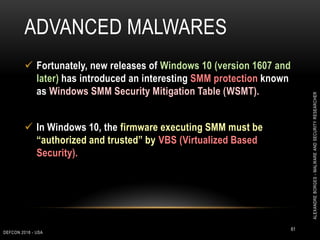 ADVANCED MALWARES
DEFCON 2018 - USA
61
 Fortunately, new releases of Windows 10 (version 1607 and
later) has introduced an interesting SMM protection known
as Windows SMM Security Mitigation Table (WSMT).
 In Windows 10, the firmware executing SMM must be
“authorized and trusted” by VBS (Virtualized Based
Security).
ALEXANDREBORGES-MALWAREANDSECURITYRESEARCHER
 