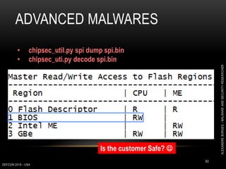 ADVANCED MALWARES
DEFCON 2018 - USA
63
• chipsec_util.py spi dump spi.bin
• chipsec_uti.py decode spi.bin
Is the customer Safe? 
ALEXANDREBORGES-MALWAREANDSECURITYRESEARCHER
 