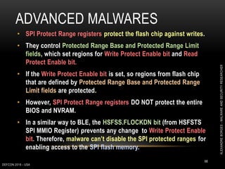 ADVANCED MALWARES
DEFCON 2018 - USA
68
• SPI Protect Range registers protect the flash chip against writes.
• They control Protected Range Base and Protected Range Limit
fields, which set regions for Write Protect Enable bit and Read
Protect Enable bit.
• If the Write Protect Enable bit is set, so regions from flash chip
that are defined by Protected Range Base and Protected Range
Limit fields are protected.
• However, SPI Protect Range registers DO NOT protect the entire
BIOS and NVRAM.
• In a similar way to BLE, the HSFSS.FLOCKDN bit (from HSFSTS
SPI MMIO Register) prevents any change to Write Protect Enable
bit. Therefore, malware can’t disable the SPI protected ranges for
enabling access to the SPI flash memory.
ALEXANDREBORGES-MALWAREANDSECURITYRESEARCHER
 