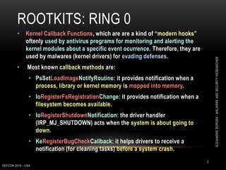 ROOTKITS: RING 0
7
• Kernel Callback Functions, which are are a kind of “modern hooks”
oftenly used by antivirus programs for monitoring and alerting the
kernel modules about a specific event ocurrence. Therefore, they are
used by malwares (kernel drivers) for evading defenses.
• Most known callback methods are:
• PsSetLoadImageNotifyRoutine: it provides notification when a
process, library or kernel memory is mapped into memory.
• IoRegisterFsRegistrationChange: it provides notification when a
filesystem becomes available.
• IoRegisterShutdownNotification: the driver handler
(IRP_MJ_SHUTDOWN) acts when the system is about going to
down.
• KeRegisterBugCheckCallback: it helps drivers to receive a
notification (for cleaning tasks) before a system crash.
DEFCON 2018 - USA
ALEXANDREBORGES-MALWAREANDSECURITYRESEARCHER
 
