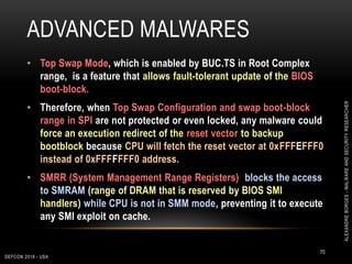 ADVANCED MALWARES
DEFCON 2018 - USA
70
• Top Swap Mode, which is enabled by BUC.TS in Root Complex
range, is a feature that allows fault-tolerant update of the BIOS
boot-block.
• Therefore, when Top Swap Configuration and swap boot-block
range in SPI are not protected or even locked, any malware could
force an execution redirect of the reset vector to backup
bootblock because CPU will fetch the reset vector at 0xFFFEFFF0
instead of 0xFFFFFFF0 address.
• SMRR (System Management Range Registers) blocks the access
to SMRAM (range of DRAM that is reserved by BIOS SMI
handlers) while CPU is not in SMM mode, preventing it to execute
any SMI exploit on cache.
ALEXANDREBORGES-MALWAREANDSECURITYRESEARCHER
 