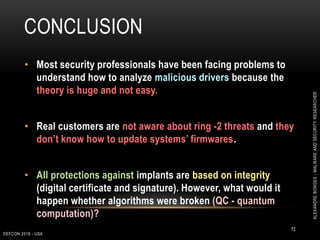 CONCLUSION
DEFCON 2018 - USA
72
• Most security professionals have been facing problems to
understand how to analyze malicious drivers because the
theory is huge and not easy.
• Real customers are not aware about ring -2 threats and they
don’t know how to update systems’ firmwares.
• All protections against implants are based on integrity
(digital certificate and signature). However, what would it
happen whether algorithms were broken (QC - quantum
computation)?
ALEXANDREBORGES-MALWAREANDSECURITYRESEARCHER
 