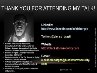 THANK YOU FOR ATTENDING MY TALK!
LinkedIn:
http://www.linkedin.com/in/aleborges
Twitter: @ale_sp_brazil
Website:
http://blackstormsecurity.com
E-mail:
alexandreborges@blackstormsecurity.
com
DEFCON 2018 - USA 73
ALEXANDREBORGES-MALWAREANDSECURITYRESEARCHER
• Malware and Security Researcher.
• Consultant, Instructor and Speaker on
Malware Analysis, Memory Analysis, Digital
Forensics, Rootkits and Software Exploitation.
• Member of Digital Law and Compliance
Committee (CDDC/ SP)
• Reviewer member of the The Journal of Digital
Forensics, Security and Law.
• Refereer on Digital Investigation:The
International Journal of Digital Forensics &
Incident Response
• Instructor at Oracle, (ISC)2 and Ex-instructor
at Symantec.
 