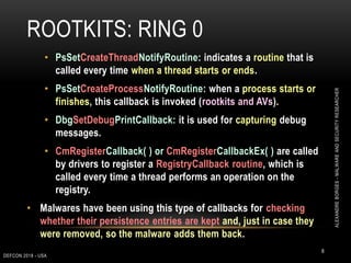 ROOTKITS: RING 0
DEFCON 2018 - USA
8
• PsSetCreateThreadNotifyRoutine: indicates a routine that is
called every time when a thread starts or ends.
• PsSetCreateProcessNotifyRoutine: when a process starts or
finishes, this callback is invoked (rootkits and AVs).
• DbgSetDebugPrintCallback: it is used for capturing debug
messages.
• CmRegisterCallback( ) or CmRegisterCallbackEx( ) are called
by drivers to register a RegistryCallback routine, which is
called every time a thread performs an operation on the
registry.
• Malwares have been using this type of callbacks for checking
whether their persistence entries are kept and, just in case they
were removed, so the malware adds them back.
ALEXANDREBORGES-MALWAREANDSECURITYRESEARCHER
 