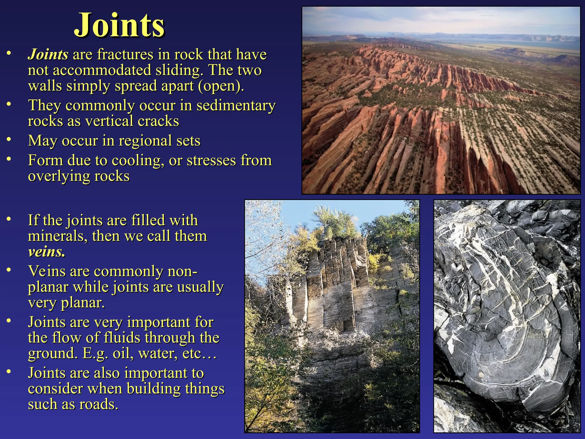 Joints
Joints
• Joints
Joints are fractures in rock that have
are fractures in rock that have
not accommodated sliding. The two
not accommodated sliding. The two
walls simply spread apart (open).
walls simply spread apart (open).
• They commonly occur in sedimentary
They commonly occur in sedimentary
rocks as vertical cracks
rocks as vertical cracks
• May occur in regional sets
May occur in regional sets
• Form due to cooling, or stresses from
Form due to cooling, or stresses from
overlying rocks
overlying rocks
• If the joints are filled with
If the joints are filled with
minerals, then we call them
minerals, then we call them
veins.
veins.
• Veins are commonly non-
Veins are commonly non-
planar while joints are usually
planar while joints are usually
very planar.
very planar.
• Joints are very important for
Joints are very important for
the flow of fluids through the
the flow of fluids through the
ground. E.g. oil, water, etc…
ground. E.g. oil, water, etc…
• Joints are also important to
Joints are also important to
consider when building things
consider when building things
such as roads.
such as roads.
 