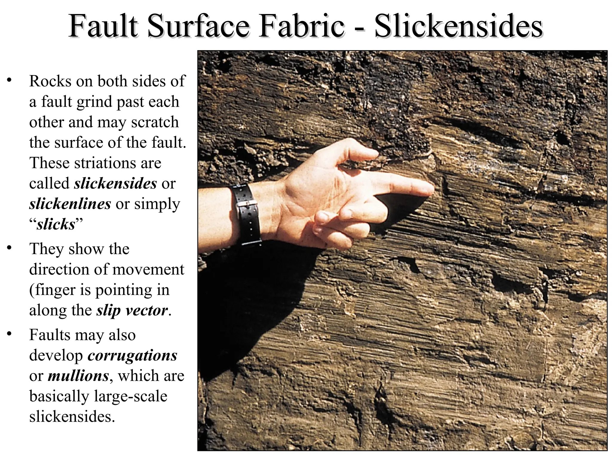Fault Surface Fabric - Slickensides
Fault Surface Fabric - Slickensides
• Rocks on both sides of
a fault grind past each
other and may scratch
the surface of the fault.
These striations are
called slickensides or
slickenlines or simply
“slicks”
• They show the
direction of movement
(finger is pointing in
along the slip vector.
• Faults may also
develop corrugations
or mullions, which are
basically large-scale
slickensides.
 