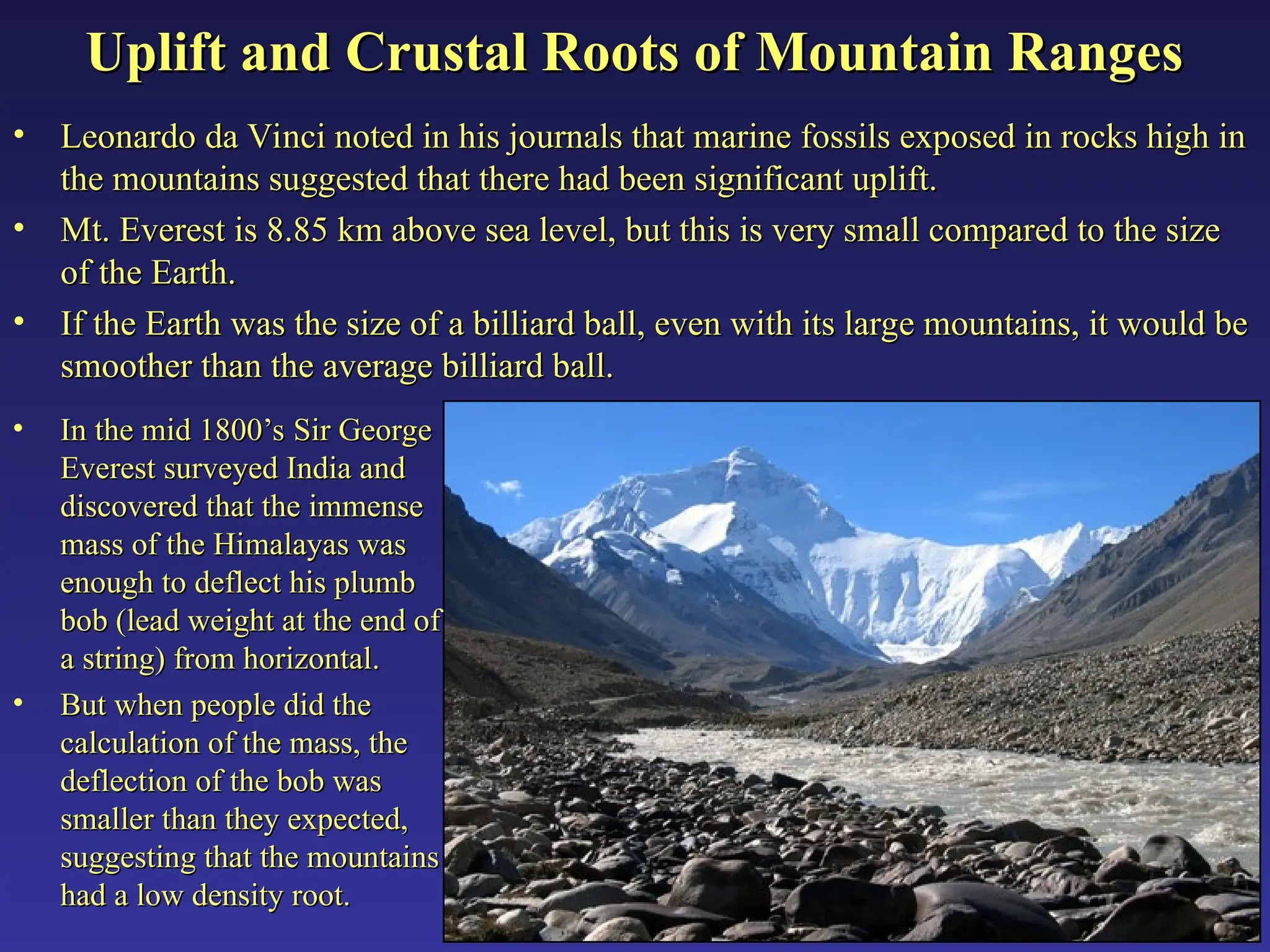 Uplift and Crustal Roots of Mountain Ranges
Uplift and Crustal Roots of Mountain Ranges
• Leonardo da Vinci noted in his journals that marine fossils exposed in rocks high in
Leonardo da Vinci noted in his journals that marine fossils exposed in rocks high in
the mountains suggested that there had been significant uplift.
the mountains suggested that there had been significant uplift.
• Mt. Everest is 8.85 km above sea level, but this is very small compared to the size
Mt. Everest is 8.85 km above sea level, but this is very small compared to the size
of the Earth.
of the Earth.
• If the Earth was the size of a billiard ball, even with its large mountains, it would be
If the Earth was the size of a billiard ball, even with its large mountains, it would be
smoother than the average billiard ball.
smoother than the average billiard ball.
• In the mid 1800’s Sir George
In the mid 1800’s Sir George
Everest surveyed India and
Everest surveyed India and
discovered that the immense
discovered that the immense
mass of the Himalayas was
mass of the Himalayas was
enough to deflect his plumb
enough to deflect his plumb
bob (lead weight at the end of
bob (lead weight at the end of
a string) from horizontal.
a string) from horizontal.
• But when people did the
But when people did the
calculation of the mass, the
calculation of the mass, the
deflection of the bob was
deflection of the bob was
smaller than they expected,
smaller than they expected,
suggesting that the mountains
suggesting that the mountains
had a low density root.
had a low density root.
 