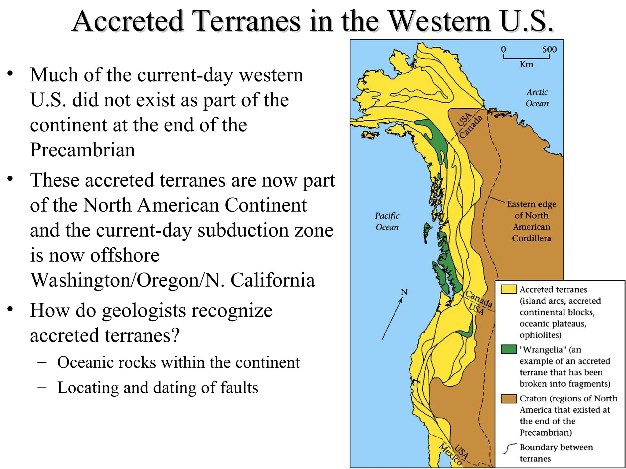 Accreted Terranes in the Western U.S.
Accreted Terranes in the Western U.S.
• Much of the current-day western
U.S. did not exist as part of the
continent at the end of the
Precambrian
• These accreted terranes are now part
of the North American Continent
and the current-day subduction zone
is now offshore
Washington/Oregon/N. California
• How do geologists recognize
accreted terranes?
– Oceanic rocks within the continent
– Locating and dating of faults
 